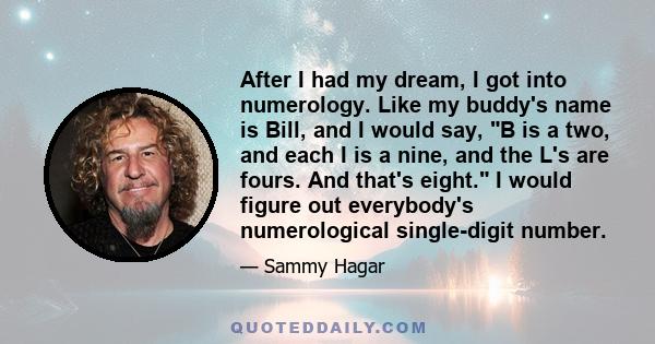 After I had my dream, I got into numerology. Like my buddy's name is Bill, and I would say, B is a two, and each I is a nine, and the L's are fours. And that's eight. I would figure out everybody's numerological