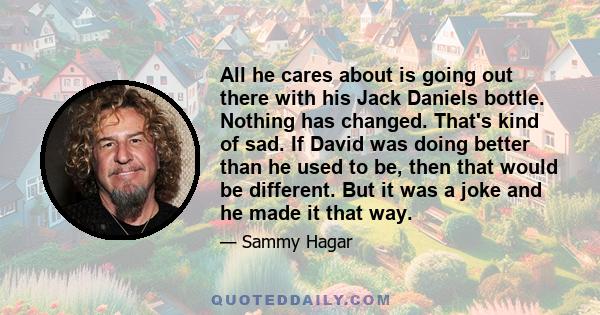 All he cares about is going out there with his Jack Daniels bottle. Nothing has changed. That's kind of sad. If David was doing better than he used to be, then that would be different. But it was a joke and he made it