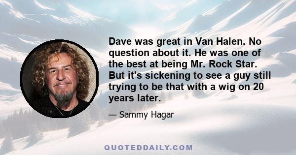 Dave was great in Van Halen. No question about it. He was one of the best at being Mr. Rock Star. But it's sickening to see a guy still trying to be that with a wig on 20 years later.