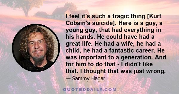 I feel it's such a tragic thing [Kurt Cobain's suicide]. Here is a guy, a young guy, that had everything in his hands. He could have had a great life. He had a wife, he had a child, he had a fantastic career. He was