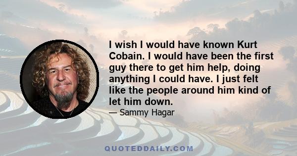 I wish I would have known Kurt Cobain. I would have been the first guy there to get him help, doing anything I could have. I just felt like the people around him kind of let him down.