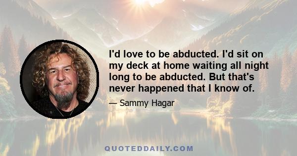 I'd love to be abducted. I'd sit on my deck at home waiting all night long to be abducted. But that's never happened that I know of.