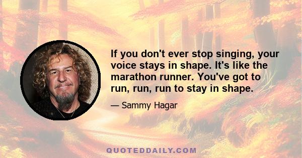 If you don't ever stop singing, your voice stays in shape. It's like the marathon runner. You've got to run, run, run to stay in shape.