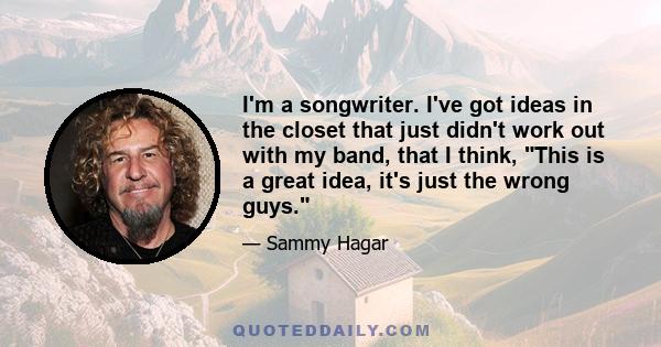 I'm a songwriter. I've got ideas in the closet that just didn't work out with my band, that I think, This is a great idea, it's just the wrong guys.