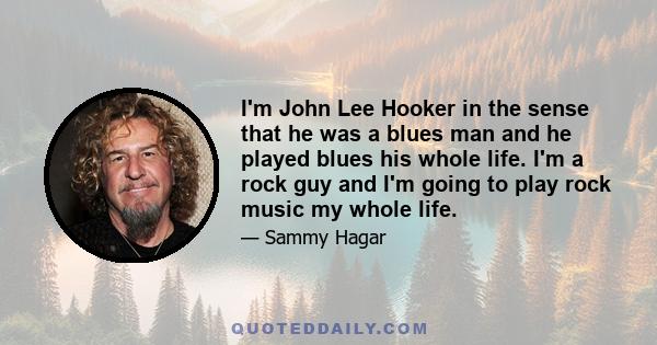 I'm John Lee Hooker in the sense that he was a blues man and he played blues his whole life. I'm a rock guy and I'm going to play rock music my whole life.