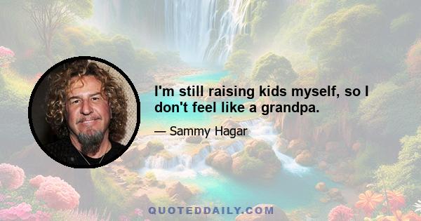 I'm still raising kids myself, so I don't feel like a grandpa.