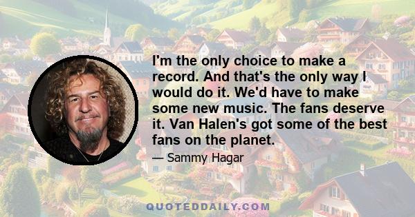 I'm the only choice to make a record. And that's the only way I would do it. We'd have to make some new music. The fans deserve it. Van Halen's got some of the best fans on the planet.