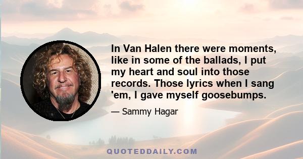 In Van Halen there were moments, like in some of the ballads, I put my heart and soul into those records. Those lyrics when I sang 'em, I gave myself goosebumps.