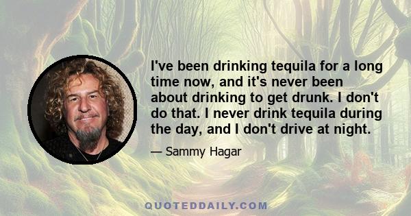 I've been drinking tequila for a long time now, and it's never been about drinking to get drunk. I don't do that. I never drink tequila during the day, and I don't drive at night.