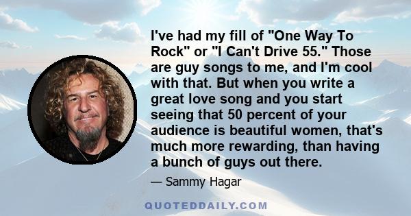 I've had my fill of One Way To Rock or I Can't Drive 55. Those are guy songs to me, and I'm cool with that. But when you write a great love song and you start seeing that 50 percent of your audience is beautiful women,