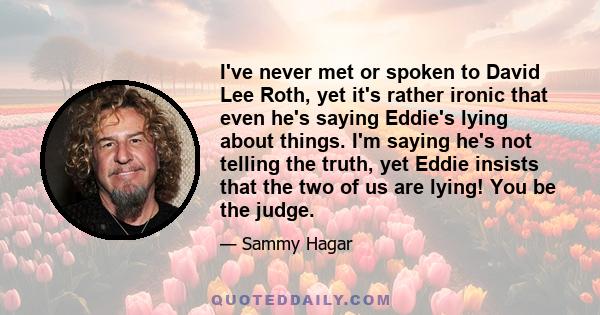 I've never met or spoken to David Lee Roth, yet it's rather ironic that even he's saying Eddie's lying about things. I'm saying he's not telling the truth, yet Eddie insists that the two of us are lying! You be the