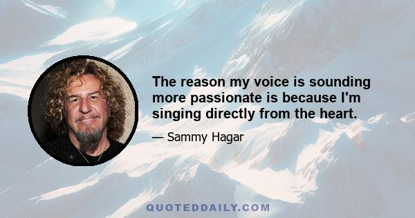 The reason my voice is sounding more passionate is because I'm singing directly from the heart.