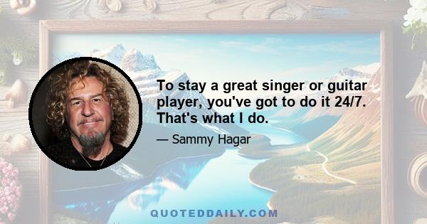 To stay a great singer or guitar player, you've got to do it 24/7. That's what I do.