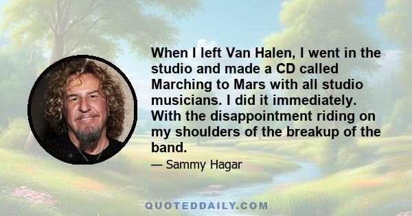 When I left Van Halen, I went in the studio and made a CD called Marching to Mars with all studio musicians. I did it immediately. With the disappointment riding on my shoulders of the breakup of the band.