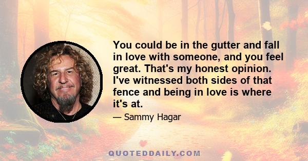 You could be in the gutter and fall in love with someone, and you feel great. That's my honest opinion. I've witnessed both sides of that fence and being in love is where it's at.