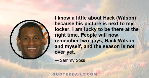 I know a little about Hack (Wilson) because his picture is next to my locker. I am lucky to be there at the right time. People will now remember two guys, Hack Wilson and myself, and the season is not over yet.