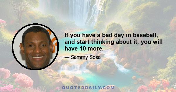 If you have a bad day in baseball, and start thinking about it, you will have 10 more.
