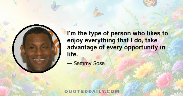 I'm the type of person who likes to enjoy everything that I do, take advantage of every opportunity in life.