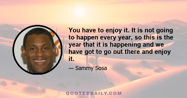 You have to enjoy it. It is not going to happen every year, so this is the year that it is happening and we have got to go out there and enjoy it.