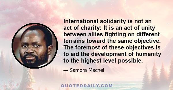 International solidarity is not an act of charity: It is an act of unity between allies fighting on different terrains toward the same objective. The foremost of these objectives is to aid the development of humanity to 