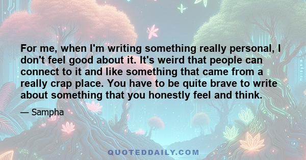 For me, when I'm writing something really personal, I don't feel good about it. It's weird that people can connect to it and like something that came from a really crap place. You have to be quite brave to write about