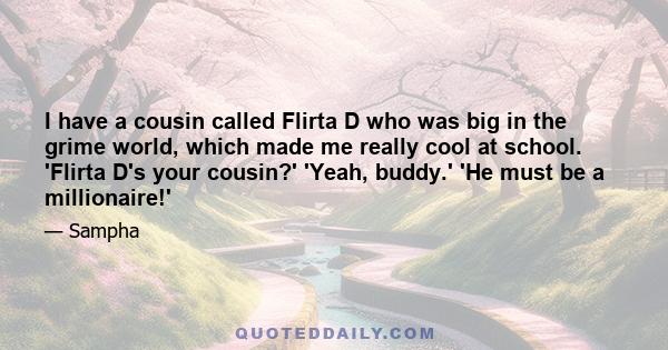 I have a cousin called Flirta D who was big in the grime world, which made me really cool at school. 'Flirta D's your cousin?' 'Yeah, buddy.' 'He must be a millionaire!'