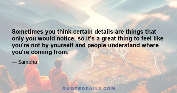 Sometimes you think certain details are things that only you would notice, so it's a great thing to feel like you're not by yourself and people understand where you're coming from.