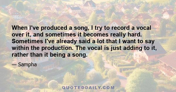 When I've produced a song, I try to record a vocal over it, and sometimes it becomes really hard. Sometimes I've already said a lot that I want to say within the production. The vocal is just adding to it, rather than