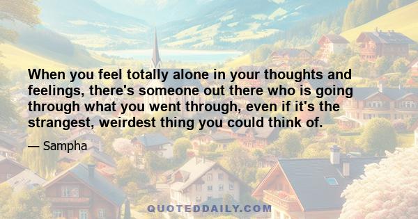 When you feel totally alone in your thoughts and feelings, there's someone out there who is going through what you went through, even if it's the strangest, weirdest thing you could think of.