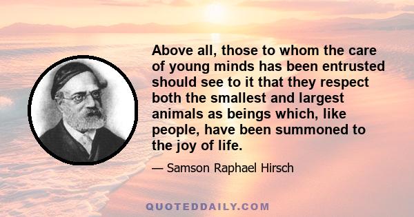 Above all, those to whom the care of young minds has been entrusted should see to it that they respect both the smallest and largest animals as beings which, like people, have been summoned to the joy of life.