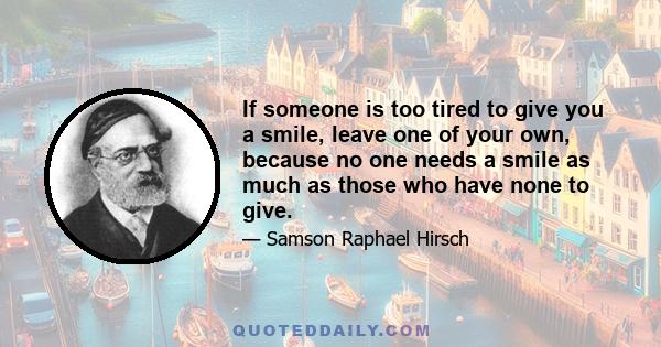 If someone is too tired to give you a smile, leave one of your own, because no one needs a smile as much as those who have none to give.