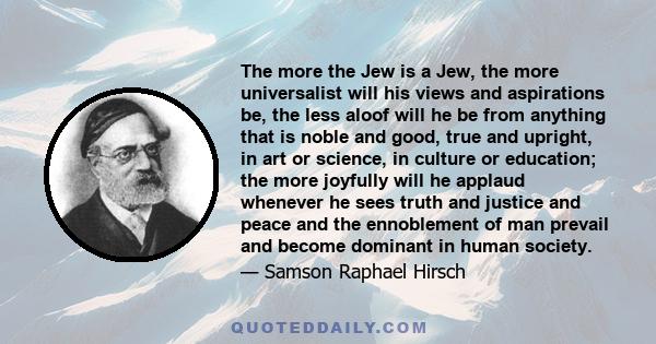 The more the Jew is a Jew, the more universalist will his views and aspirations be, the less aloof will he be from anything that is noble and good, true and upright, in art or science, in culture or education; the more