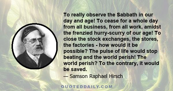 To really observe the Sabbath in our day and age! To cease for a whole day from all business, from all work, amidst the frenzied hurry-scurry of our age! To close the stock exchanges, the stores, the factories - how