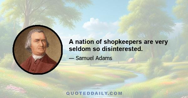 A nation of shopkeepers are very seldom so disinterested.