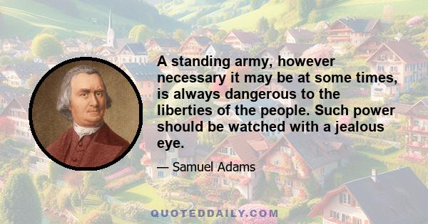 A standing army, however necessary it may be at some times, is always dangerous to the liberties of the people. Such power should be watched with a jealous eye.