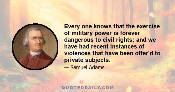 Every one knows that the exercise of military power is forever dangerous to civil rights; and we have had recent instances of violences that have been offer'd to private subjects.