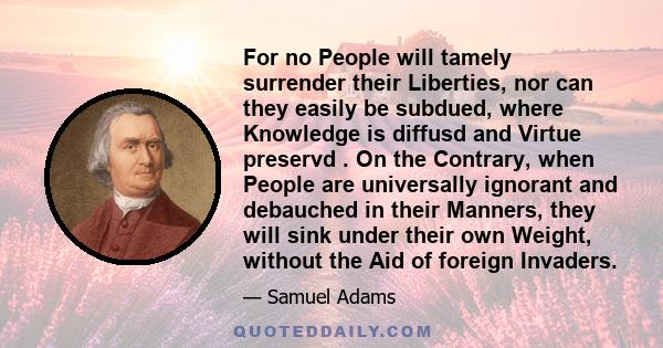 For no People will tamely surrender their Liberties, nor can they easily be subdued, where Knowledge is diffusd and Virtue preservd . On the Contrary, when People are universally ignorant and debauched in their Manners, 