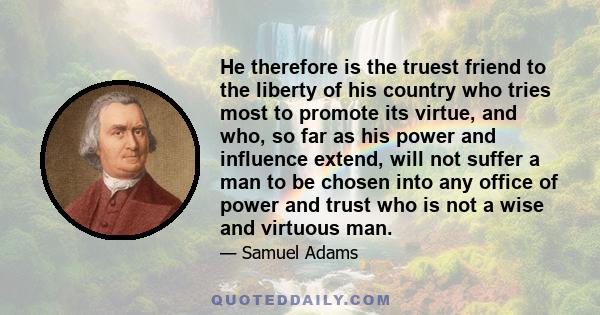 He therefore is the truest friend to the liberty of his country who tries most to promote its virtue, and who, so far as his power and influence extend, will not suffer a man to be chosen into any office of power and