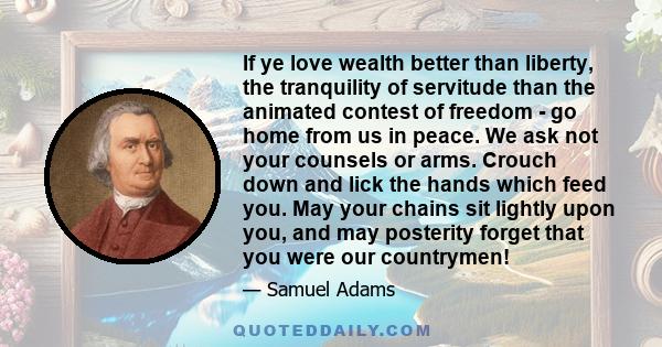 If ye love wealth better than liberty, the tranquility of servitude than the animated contest of freedom - go home from us in peace. We ask not your counsels or arms. Crouch down and lick the hands which feed you. May