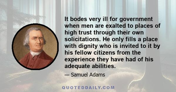 It bodes very ill for government when men are exalted to places of high trust through their own solicitations. He only fills a place with dignity who is invited to it by his fellow citizens from the experience they have 