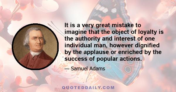 It is a very great mistake to imagine that the object of loyalty is the authority and interest of one individual man, however dignified by the applause or enriched by the success of popular actions.