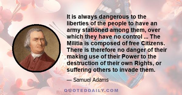 It is always dangerous to the liberties of the people to have an army stationed among them, over which they have no control ... The Militia is composed of free Citizens. There is therefore no danger of their making use