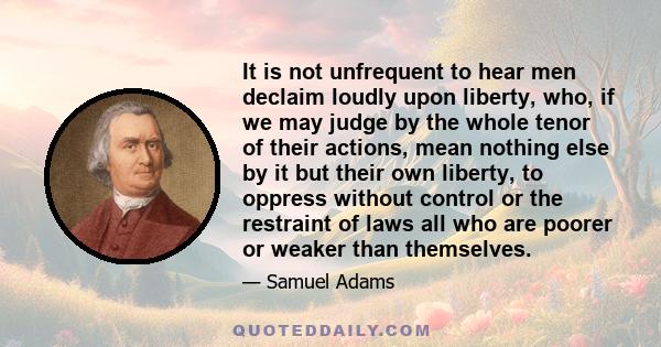 It is not unfrequent to hear men declaim loudly upon liberty, who, if we may judge by the whole tenor of their actions, mean nothing else by it but their own liberty, to oppress without control or the restraint of laws