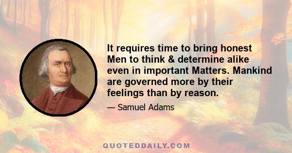 It requires time to bring honest Men to think & determine alike even in important Matters. Mankind are governed more by their feelings than by reason.