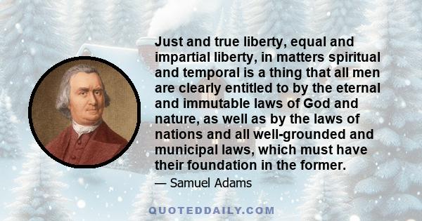 Just and true liberty, equal and impartial liberty, in matters spiritual and temporal is a thing that all men are clearly entitled to by the eternal and immutable laws of God and nature, as well as by the laws of