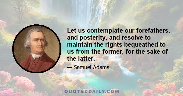 Let us contemplate our forefathers, and posterity, and resolve to maintain the rights bequeathed to us from the former, for the sake of the latter. The necessity of the times, more than ever, calls for our utmost