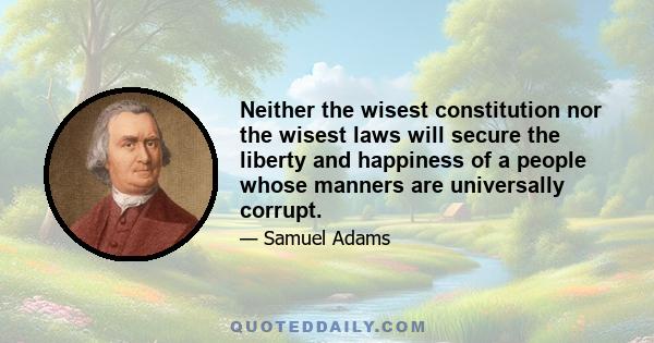 Neither the wisest constitution nor the wisest laws will secure the liberty and happiness of a people whose manners are universally corrupt.