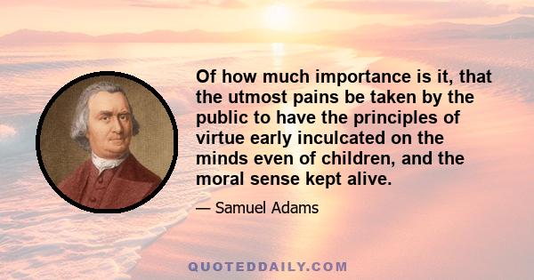 Of how much importance is it, that the utmost pains be taken by the public to have the principles of virtue early inculcated on the minds even of children, and the moral sense kept alive.