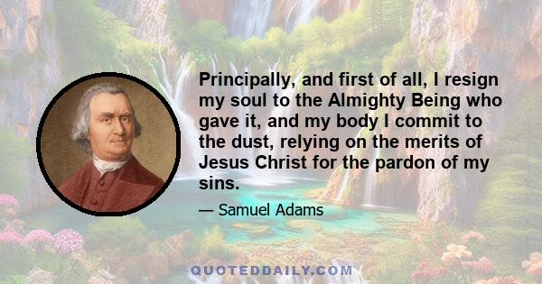 Principally, and first of all, I resign my soul to the Almighty Being who gave it, and my body I commit to the dust, relying on the merits of Jesus Christ for the pardon of my sins.