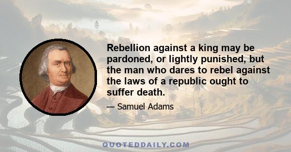 Rebellion against a king may be pardoned, or lightly punished, but the man who dares to rebel against the laws of a republic ought to suffer death.